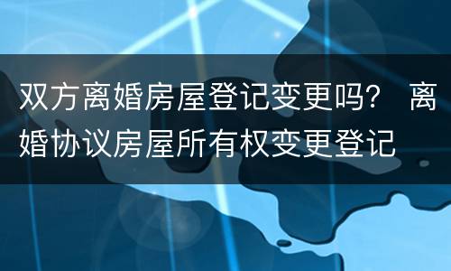双方离婚房屋登记变更吗？ 离婚协议房屋所有权变更登记