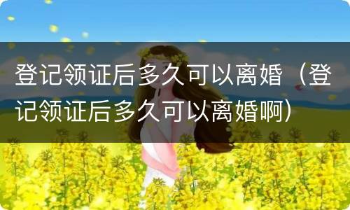 登记领证后多久可以离婚（登记领证后多久可以离婚啊）