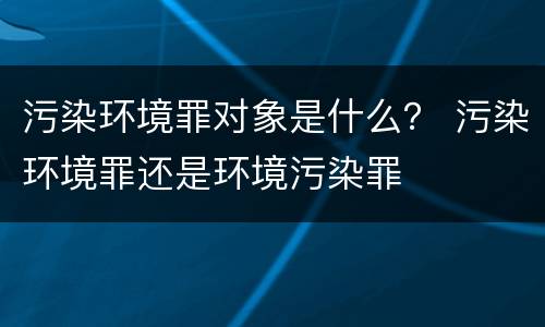 污染环境罪对象是什么？ 污染环境罪还是环境污染罪