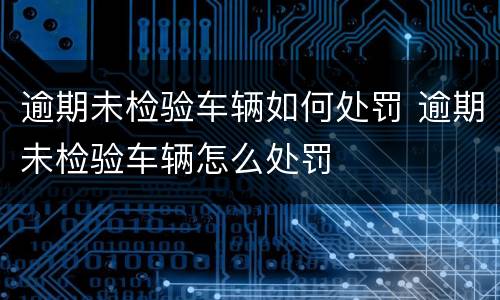 逾期未检验车辆如何处罚 逾期未检验车辆怎么处罚