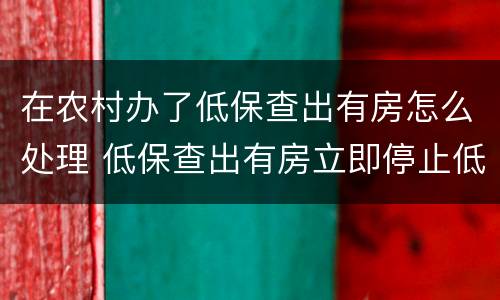 在农村办了低保查出有房怎么处理 低保查出有房立即停止低保吗