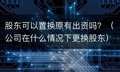 股东可以置换原有出资吗？（公司在什么情况下更换股东）
