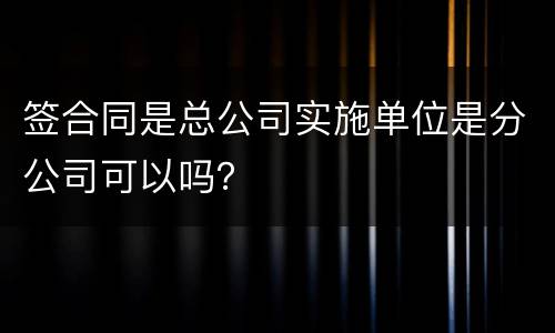 签合同是总公司实施单位是分公司可以吗？