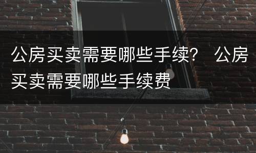 公房买卖需要哪些手续？ 公房买卖需要哪些手续费