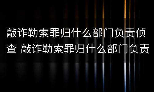 敲诈勒索罪归什么部门负责侦查 敲诈勒索罪归什么部门负责侦查管辖
