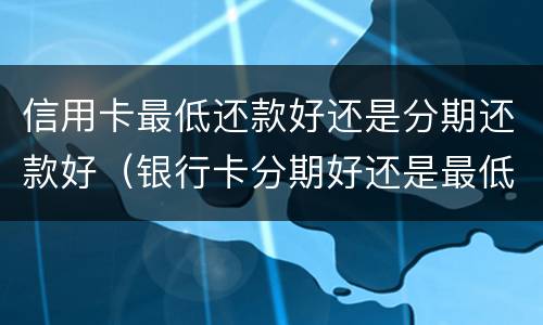 信用卡最低还款好还是分期还款好（银行卡分期好还是最低还款好）
