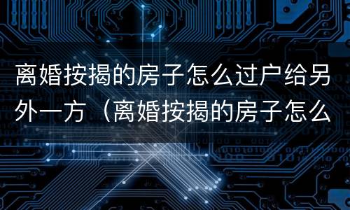 离婚按揭的房子怎么过户给另外一方（离婚按揭的房子怎么过户给另外一方）