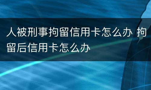 人被刑事拘留信用卡怎么办 拘留后信用卡怎么办