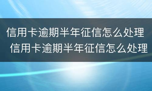信用卡逾期半年征信怎么处理 信用卡逾期半年征信怎么处理的