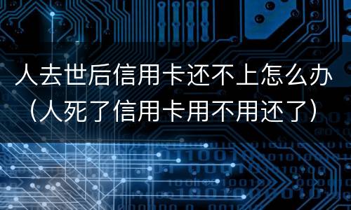 人去世后信用卡还不上怎么办（人死了信用卡用不用还了）
