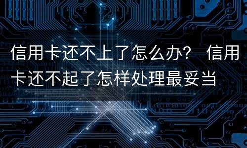 信用卡还不上了怎么办？ 信用卡还不起了怎样处理最妥当