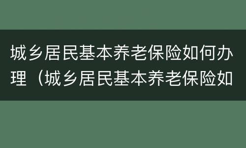 城乡居民基本养老保险如何办理（城乡居民基本养老保险如何办理退休）