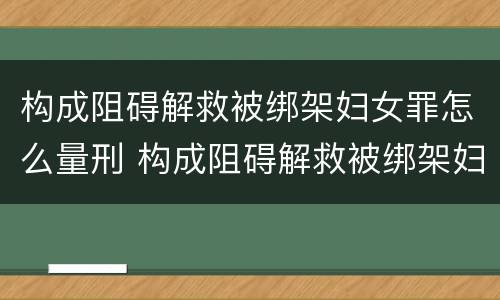 构成阻碍解救被绑架妇女罪怎么量刑 构成阻碍解救被绑架妇女罪怎么量刑的