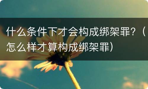 什么条件下才会构成绑架罪?（怎么样才算构成绑架罪）