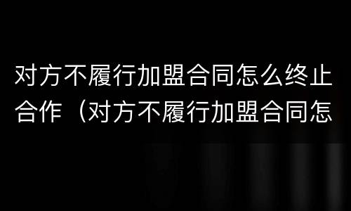 对方不履行加盟合同怎么终止合作（对方不履行加盟合同怎么终止合作呢）