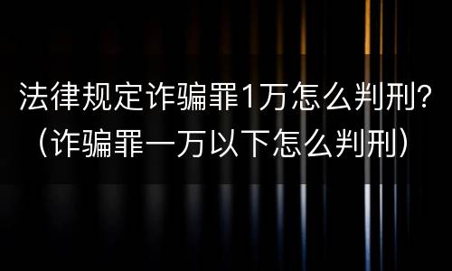 法律规定诈骗罪1万怎么判刑？（诈骗罪一万以下怎么判刑）