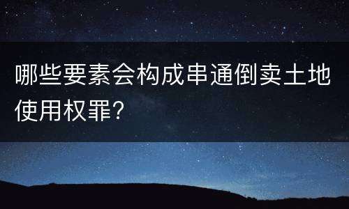 哪些要素会构成串通倒卖土地使用权罪?