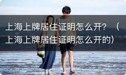 上海上牌居住证明怎么开？（上海上牌居住证明怎么开的）