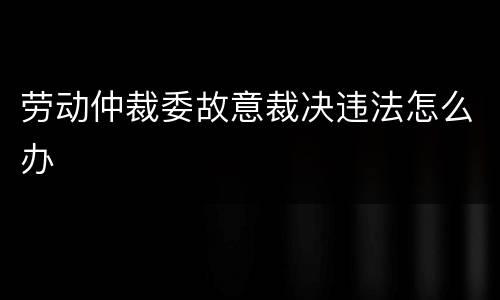 劳动仲裁委故意裁决违法怎么办
