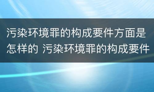 污染环境罪的构成要件方面是怎样的 污染环境罪的构成要件及刑事责任