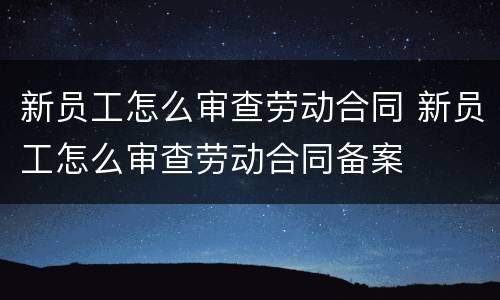 新员工怎么审查劳动合同 新员工怎么审查劳动合同备案