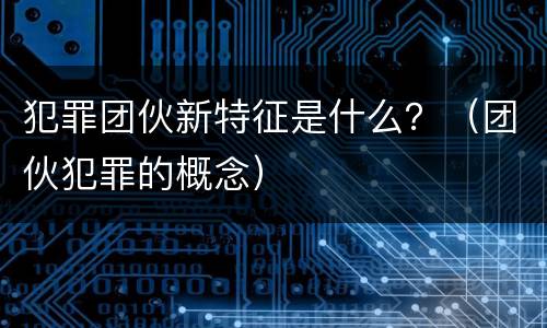 犯罪团伙新特征是什么？（团伙犯罪的概念）