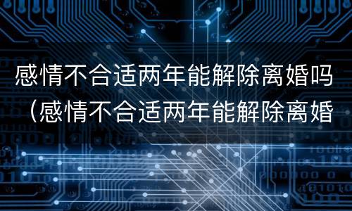 感情不合适两年能解除离婚吗（感情不合适两年能解除离婚吗知乎）