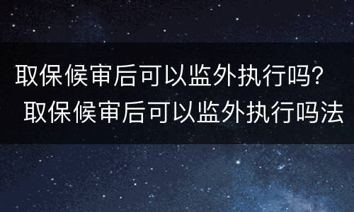 取保候审后可以监外执行吗？ 取保候审后可以监外执行吗法律规定