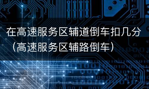 在高速服务区辅道倒车扣几分（高速服务区辅路倒车）