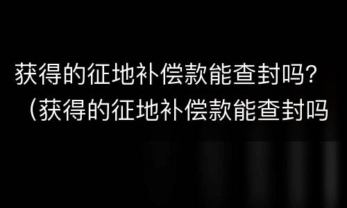获得的征地补偿款能查封吗？（获得的征地补偿款能查封吗现在）
