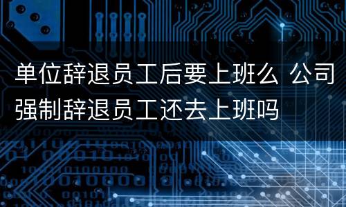 单位辞退员工后要上班么 公司强制辞退员工还去上班吗