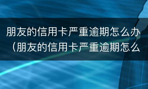 朋友的信用卡严重逾期怎么办（朋友的信用卡严重逾期怎么办呢）