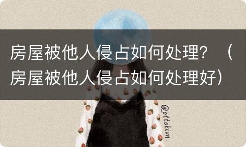 房屋被他人侵占如何处理？（房屋被他人侵占如何处理好）