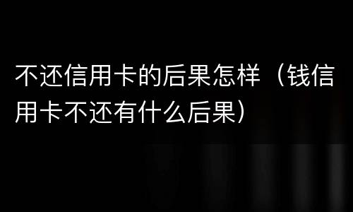 不还信用卡的后果怎样（钱信用卡不还有什么后果）