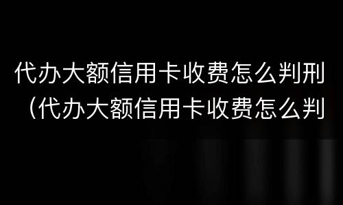 代办大额信用卡收费怎么判刑（代办大额信用卡收费怎么判刑的）