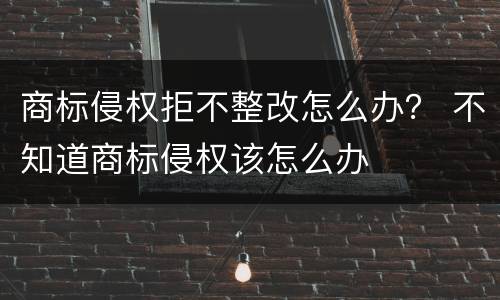 商标侵权拒不整改怎么办？ 不知道商标侵权该怎么办