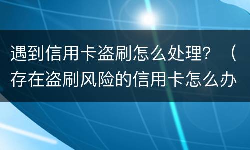 遇到信用卡盗刷怎么处理？（存在盗刷风险的信用卡怎么办）