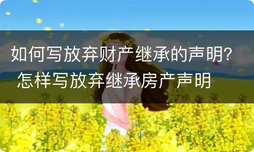 如何写放弃财产继承的声明？ 怎样写放弃继承房产声明