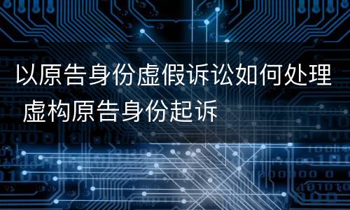 以原告身份虚假诉讼如何处理 虚构原告身份起诉