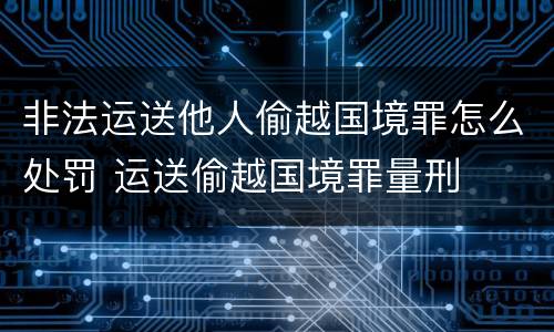 非法运送他人偷越国境罪怎么处罚 运送偷越国境罪量刑