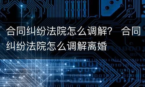 合同纠纷法院怎么调解？ 合同纠纷法院怎么调解离婚