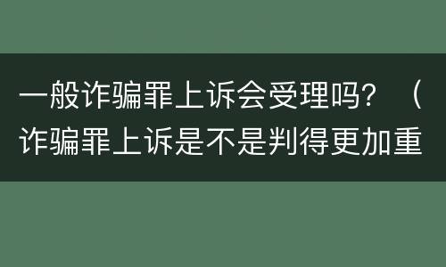 一般诈骗罪上诉会受理吗？（诈骗罪上诉是不是判得更加重）