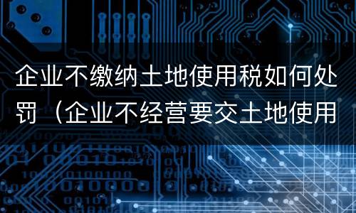 企业不缴纳土地使用税如何处罚（企业不经营要交土地使用税吗）
