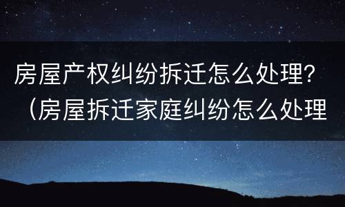 房屋产权纠纷拆迁怎么处理？（房屋拆迁家庭纠纷怎么处理）