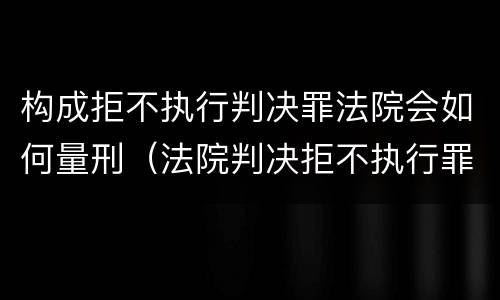 构成拒不执行判决罪法院会如何量刑（法院判决拒不执行罪如何判刑）