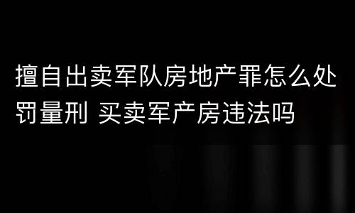 擅自出卖军队房地产罪怎么处罚量刑 买卖军产房违法吗