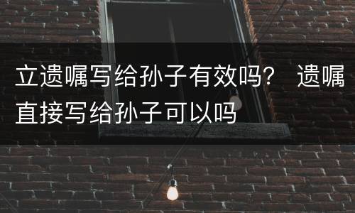 立遗嘱写给孙子有效吗？ 遗嘱直接写给孙子可以吗