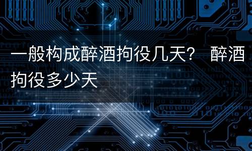 一般构成醉酒拘役几天？ 醉酒拘役多少天