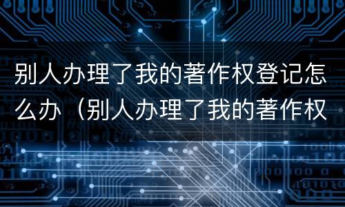 别人办理了我的著作权登记怎么办（别人办理了我的著作权登记怎么办呢）