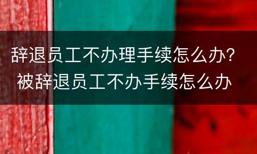 辞退员工不办理手续怎么办？ 被辞退员工不办手续怎么办
